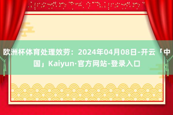 欧洲杯体育处理效劳：2024年04月08日-开云「中国」Kaiyun·官方网站-登录入口