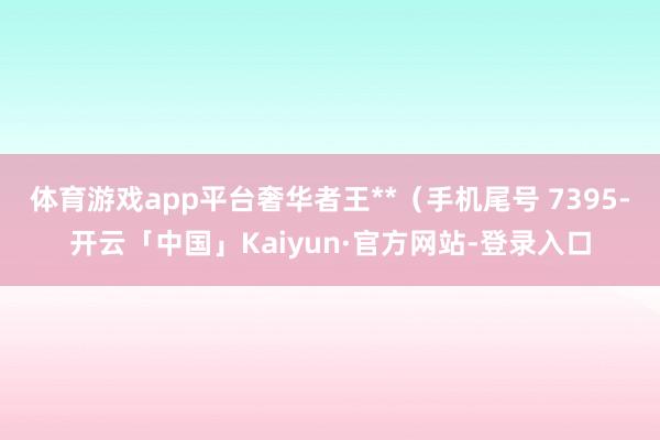 体育游戏app平台奢华者王**（手机尾号 7395-开云「中国」Kaiyun·官方网站-登录入口