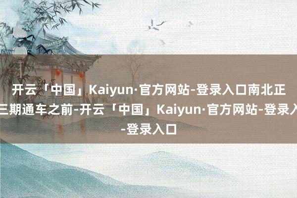 开云「中国」Kaiyun·官方网站-登录入口南北正途三期通车之前-开云「中国」Kaiyun·官方网站-登录入口