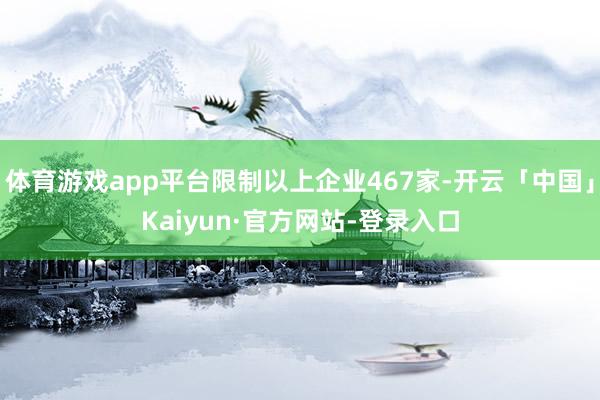 体育游戏app平台限制以上企业467家-开云「中国」Kaiyun·官方网站-登录入口