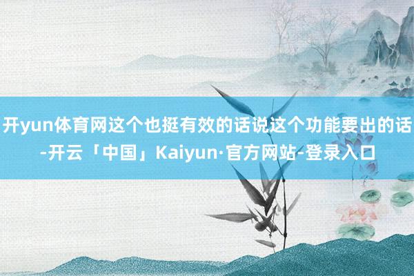 开yun体育网这个也挺有效的话说这个功能要出的话-开云「中国」Kaiyun·官方网站-登录入口