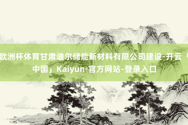 欧洲杯体育甘肃迪尔储能新材料有限公司建设-开云「中国」Kaiyun·官方网站-登录入口