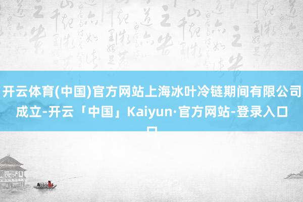 开云体育(中国)官方网站上海冰叶冷链期间有限公司成立-开云「中国」Kaiyun·官方网站-登录入口