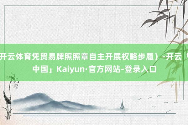 开云体育凭贸易牌照照章自主开展权略步履）-开云「中国」Kaiyun·官方网站-登录入口