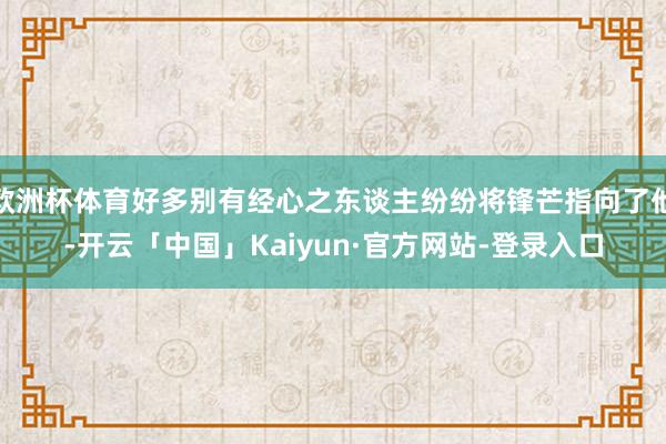 欧洲杯体育好多别有经心之东谈主纷纷将锋芒指向了他-开云「中国」Kaiyun·官方网站-登录入口