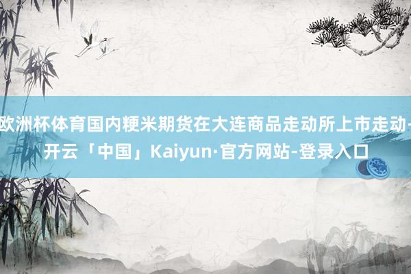 欧洲杯体育国内粳米期货在大连商品走动所上市走动-开云「中国」Kaiyun·官方网站-登录入口