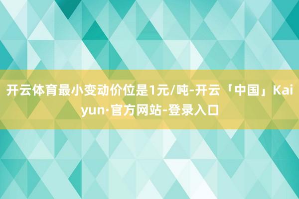 开云体育最小变动价位是1元/吨-开云「中国」Kaiyun·官方网站-登录入口