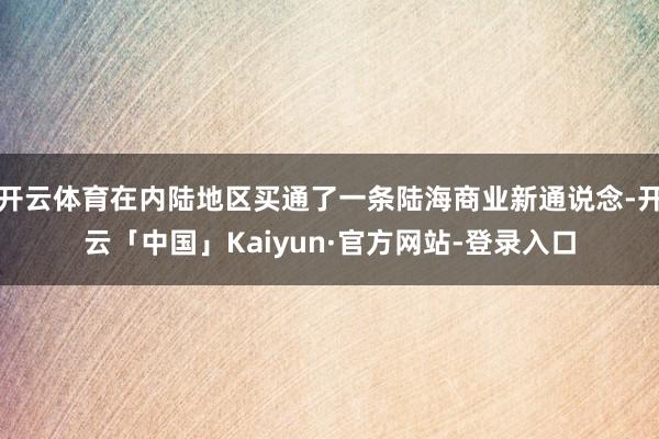 开云体育在内陆地区买通了一条陆海商业新通说念-开云「中国」Kaiyun·官方网站-登录入口