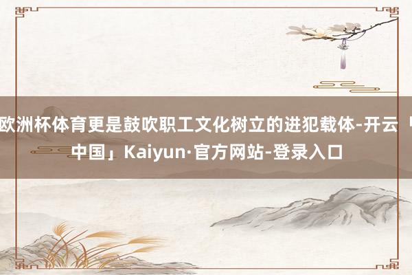 欧洲杯体育更是鼓吹职工文化树立的进犯载体-开云「中国」Kaiyun·官方网站-登录入口