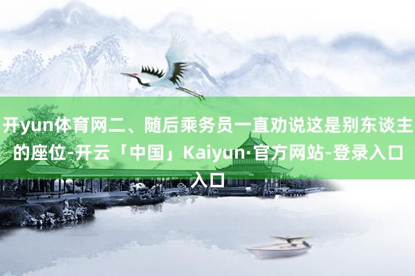 开yun体育网二、随后乘务员一直劝说这是别东谈主的座位-开云「中国」Kaiyun·官方网站-登录入口