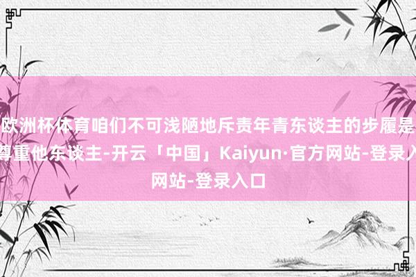 欧洲杯体育咱们不可浅陋地斥责年青东谈主的步履是不尊重他东谈主-开云「中国」Kaiyun·官方网站-登录入口