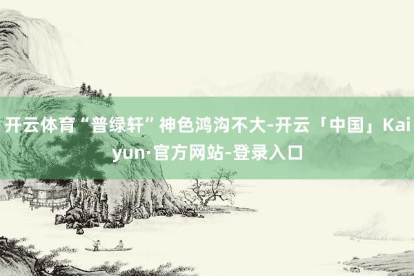 开云体育“普绿轩”神色鸿沟不大-开云「中国」Kaiyun·官方网站-登录入口