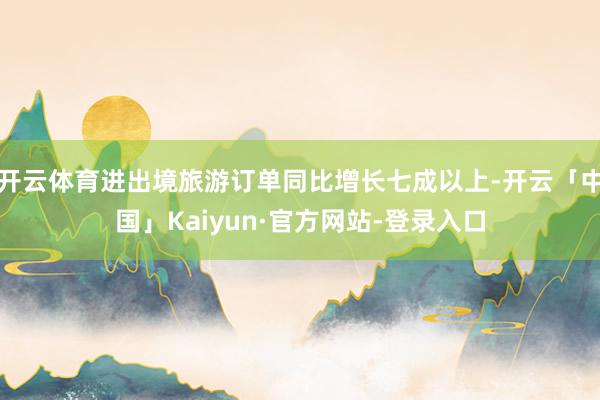 开云体育进出境旅游订单同比增长七成以上-开云「中国」Kaiyun·官方网站-登录入口