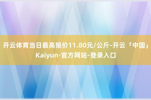 开云体育当日最高报价11.80元/公斤-开云「中国」Kaiyun·官方网站-登录入口