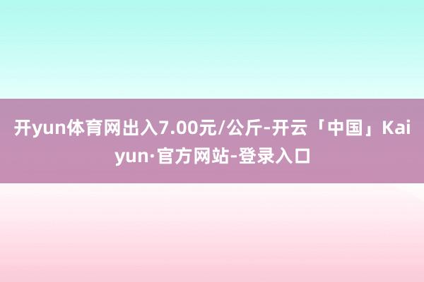 开yun体育网出入7.00元/公斤-开云「中国」Kaiyun·官方网站-登录入口