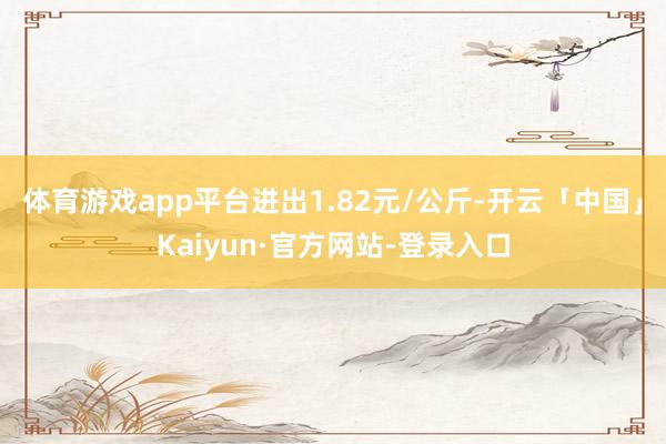 体育游戏app平台进出1.82元/公斤-开云「中国」Kaiyun·官方网站-登录入口