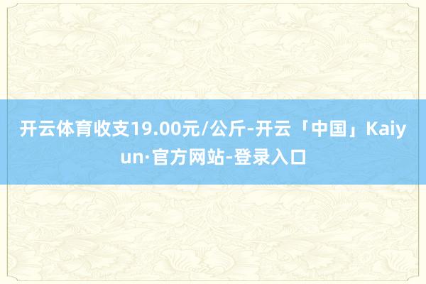 开云体育收支19.00元/公斤-开云「中国」Kaiyun·官方网站-登录入口