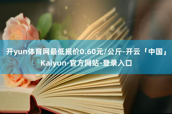 开yun体育网最低报价0.60元/公斤-开云「中国」Kaiyun·官方网站-登录入口