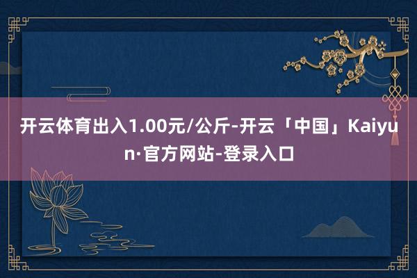 开云体育出入1.00元/公斤-开云「中国」Kaiyun·官方网站-登录入口