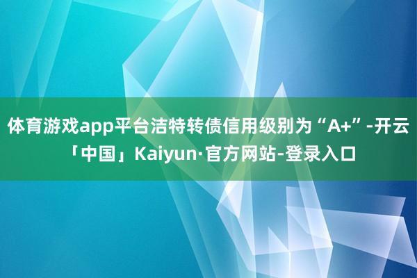 体育游戏app平台洁特转债信用级别为“A+”-开云「中国」Kaiyun·官方网站-登录入口