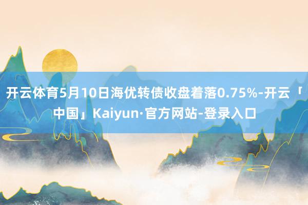 开云体育5月10日海优转债收盘着落0.75%-开云「中国」Kaiyun·官方网站-登录入口