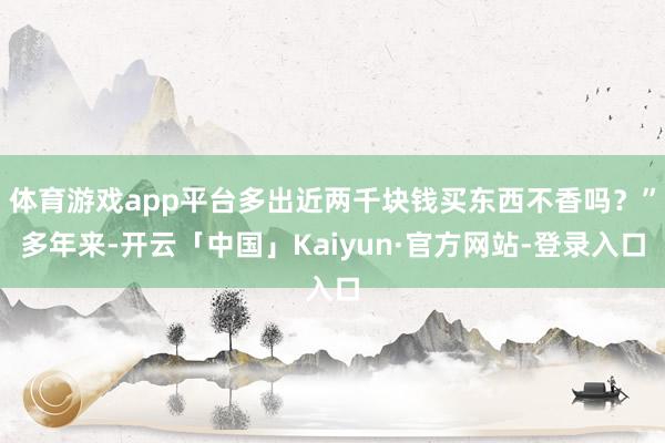 体育游戏app平台多出近两千块钱买东西不香吗？”多年来-开云「中国」Kaiyun·官方网站-登录入口