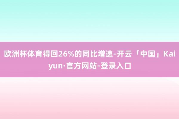 欧洲杯体育得回26%的同比增速-开云「中国」Kaiyun·官方网站-登录入口