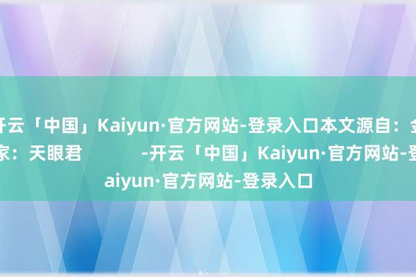 开云「中国」Kaiyun·官方网站-登录入口本文源自：金融界作家：天眼君            -开云「中国」Kaiyun·官方网站-登录入口