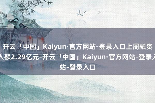 开云「中国」Kaiyun·官方网站-登录入口上周融资买入额2.29亿元-开云「中国」Kaiyun·官方网站-登录入口