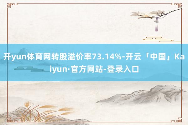 开yun体育网转股溢价率73.14%-开云「中国」Kaiyun·官方网站-登录入口