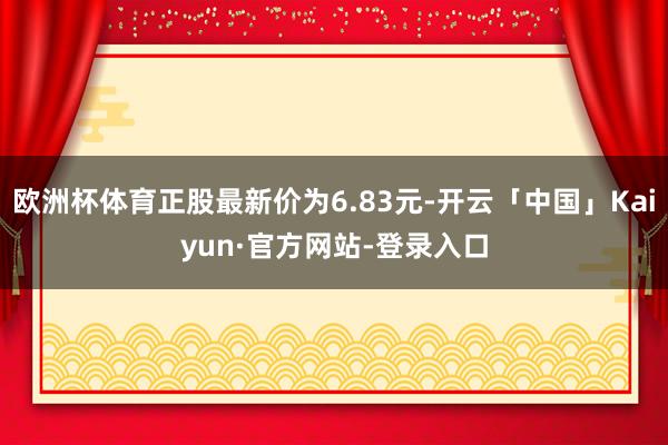 欧洲杯体育正股最新价为6.83元-开云「中国」Kaiyun·官方网站-登录入口