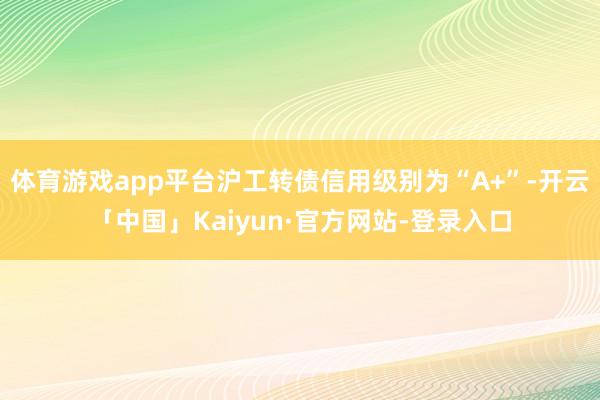 体育游戏app平台沪工转债信用级别为“A+”-开云「中国」Kaiyun·官方网站-登录入口