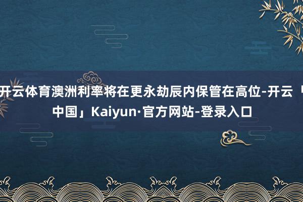 开云体育澳洲利率将在更永劫辰内保管在高位-开云「中国」Kaiyun·官方网站-登录入口