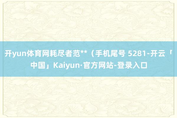 开yun体育网耗尽者范**（手机尾号 5281-开云「中国」Kaiyun·官方网站-登录入口