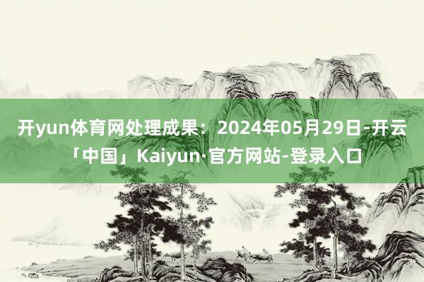 开yun体育网处理成果：2024年05月29日-开云「中国」Kaiyun·官方网站-登录入口