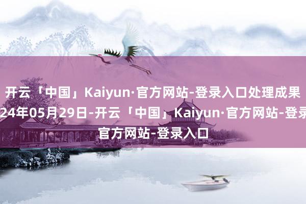 开云「中国」Kaiyun·官方网站-登录入口处理成果：2024年05月29日-开云「中国」Kaiyun·官方网站-登录入口