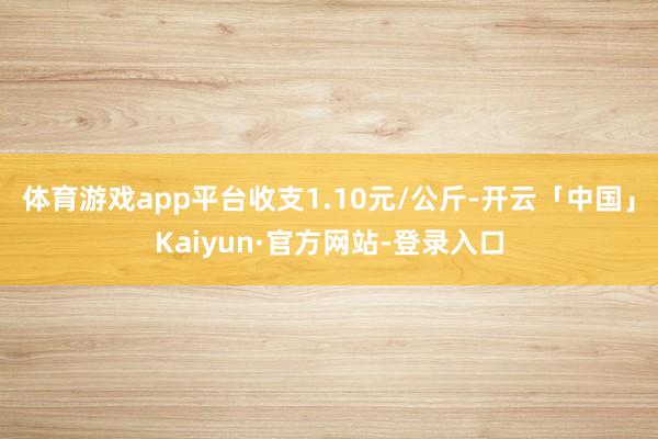 体育游戏app平台收支1.10元/公斤-开云「中国」Kaiyun·官方网站-登录入口