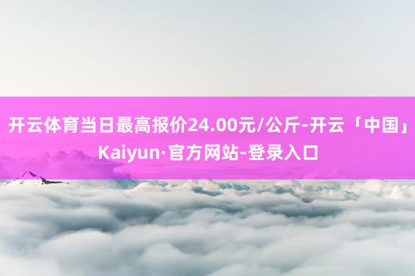 开云体育当日最高报价24.00元/公斤-开云「中国」Kaiyun·官方网站-登录入口