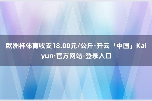 欧洲杯体育收支18.00元/公斤-开云「中国」Kaiyun·官方网站-登录入口