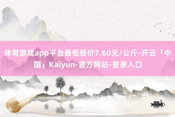 体育游戏app平台最低报价7.60元/公斤-开云「中国」Kaiyun·官方网站-登录入口