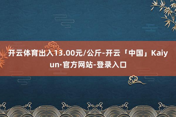 开云体育出入13.00元/公斤-开云「中国」Kaiyun·官方网站-登录入口