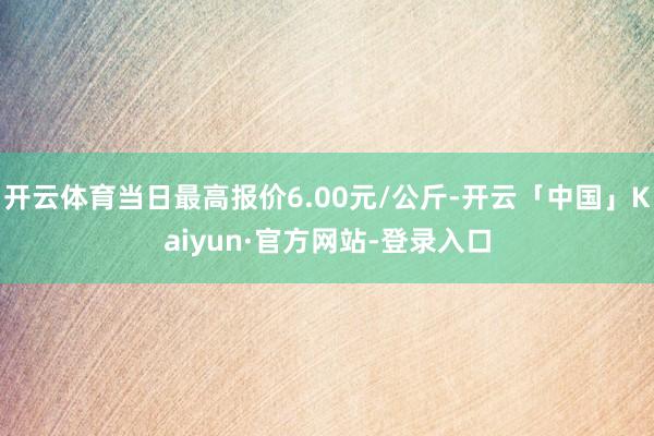 开云体育当日最高报价6.00元/公斤-开云「中国」Kaiyun·官方网站-登录入口