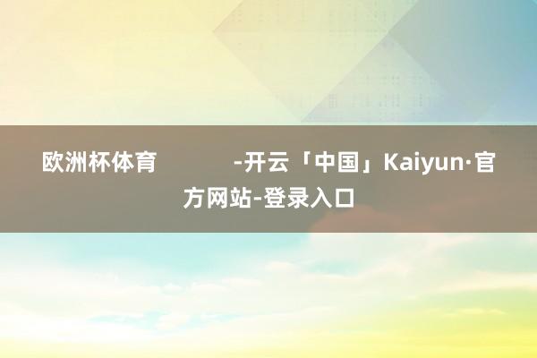 欧洲杯体育            -开云「中国」Kaiyun·官方网站-登录入口