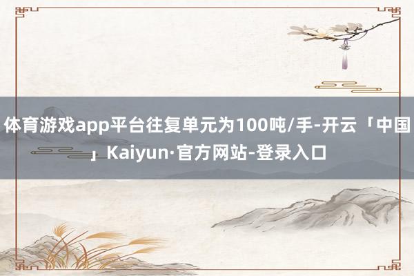 体育游戏app平台往复单元为100吨/手-开云「中国」Kaiyun·官方网站-登录入口