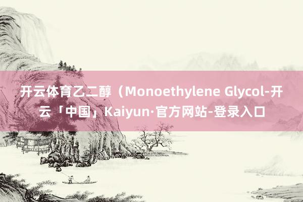 开云体育乙二醇（Monoethylene Glycol-开云「中国」Kaiyun·官方网站-登录入口