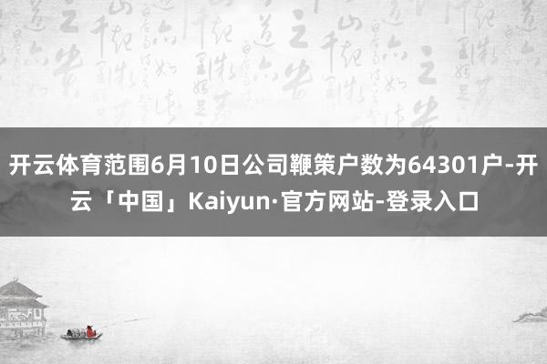 开云体育范围6月10日公司鞭策户数为64301户-开云「中国」Kaiyun·官方网站-登录入口