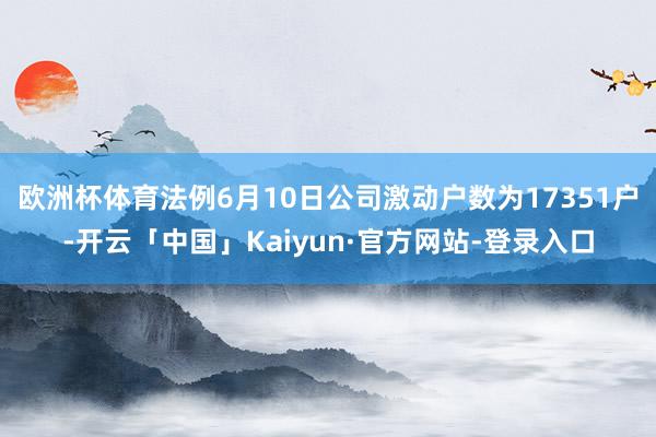 欧洲杯体育法例6月10日公司激动户数为17351户-开云「中国」Kaiyun·官方网站-登录入口