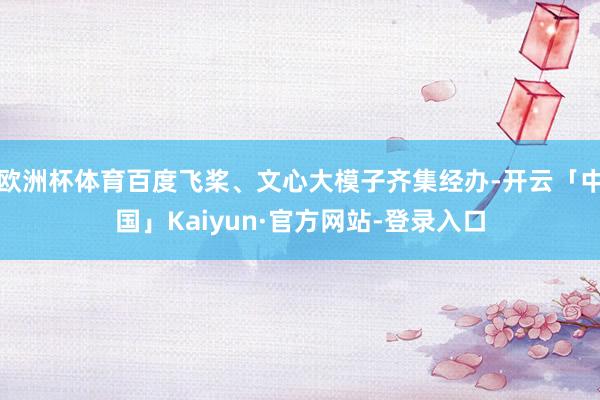 欧洲杯体育百度飞桨、文心大模子齐集经办-开云「中国」Kaiyun·官方网站-登录入口