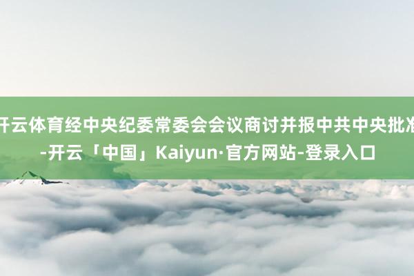 开云体育经中央纪委常委会会议商讨并报中共中央批准-开云「中国」Kaiyun·官方网站-登录入口