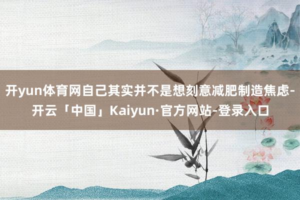 开yun体育网自己其实并不是想刻意减肥制造焦虑-开云「中国」Kaiyun·官方网站-登录入口